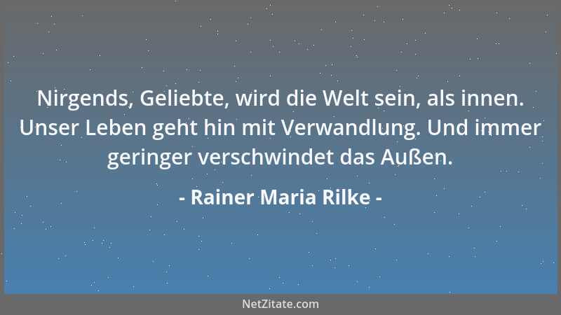 Rainer Maria Rilke - Nirgends, Geliebte, wird die Welt sein, als innen. Unser Leben geht hin mit Verwandlung. Und immer ger...