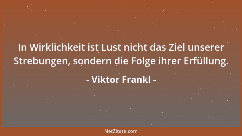 Viktor Frankl - Je mehr es dem Menschen um die Lust geht, umso mehr vergeht sie ihm auch schon. Je mehr er nach Glück jagt,...
