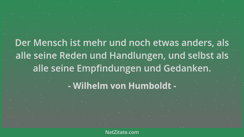 Wilhelm von Humboldt - Der Mensch ist mehr und noch etwas anders, als alle seine Reden und Handlungen, und selbst als alle...