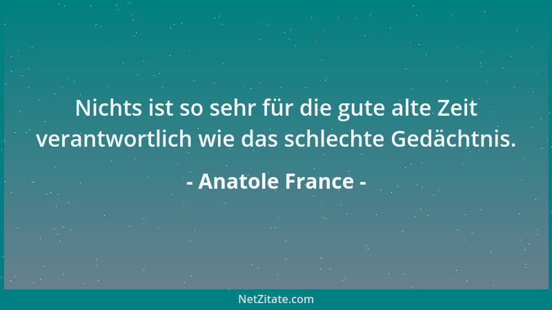 Anatole France - Nichts ist so sehr für die gute alte Zeit verantwortlich wie das schlechte Gedächtnis....
