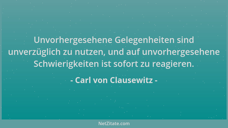 Carl von Clausewitz - Unvorhergesehene Gelegenheiten sind unverzüglich zu nutzen, und auf unvorhergesehene Schwierigkeiten...