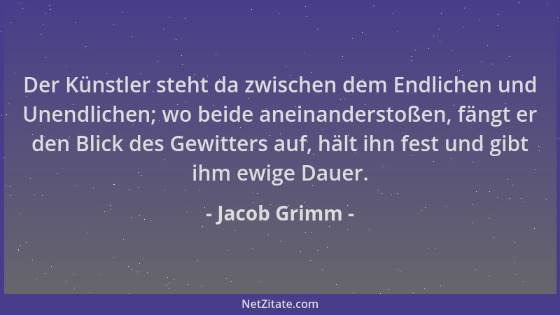 Jacob Grimm - Der Künstler steht da zwischen dem Endlichen und Unendlichen; wo beide aneinanderstoßen, fängt er den Blick d...