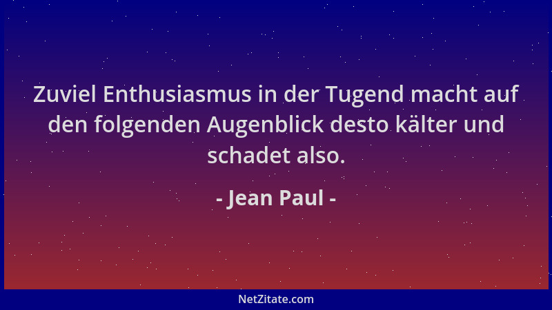 Jean Paul - Zuviel Enthusiasmus in der Tugend macht auf den folgenden Augenblick desto kälter und schadet also....