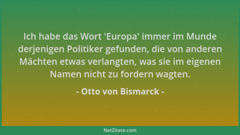 Otto von Bismarck - Ich habe das Wort  'Europa ' immer im Munde derjenigen Politiker gefunden, die von anderen Mächten etwas...
