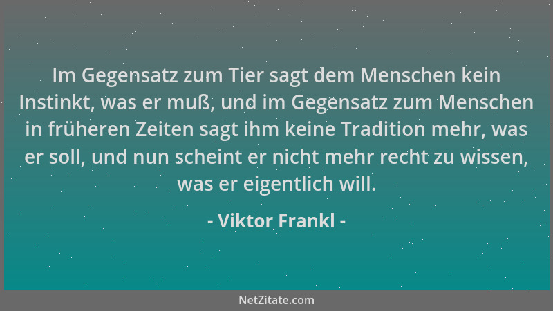 Viktor Frankl - Im Gegensatz zum Tier sagt dem Menschen kein Instinkt, was er muß, und im Gegensatz zum Menschen in frühere...