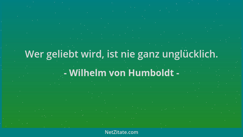 Wilhelm von Humboldt - Wer geliebt wird, ist nie ganz unglücklich....