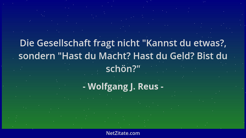 Wolfgang J. Reus - Die Gesellschaft fragt nicht  "Kannst du etwas?, sondern  "Hast du Macht? Hast du Geld? Bist du schön? "...
