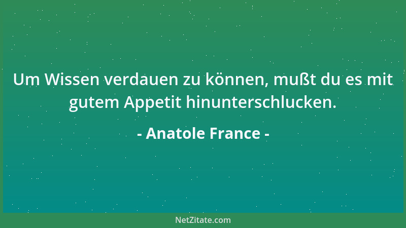 Anatole France - Um Wissen verdauen zu können, mußt du es mit gutem Appetit hinunterschlucken....