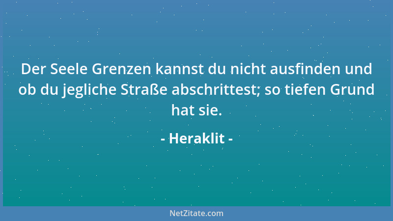 Heraklit - Der Seele Grenzen kannst du nicht ausfinden und ob du jegliche Straße abschrittest; so tiefen Grund hat sie....