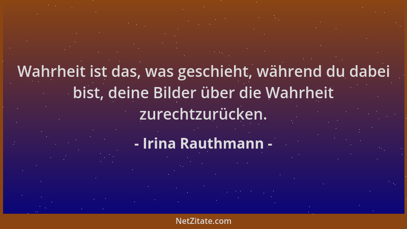 Irina Rauthmann - Wahrheit ist das, was geschieht, während du dabei bist, deine Bilder über die Wahrheit zurechtzurücken....