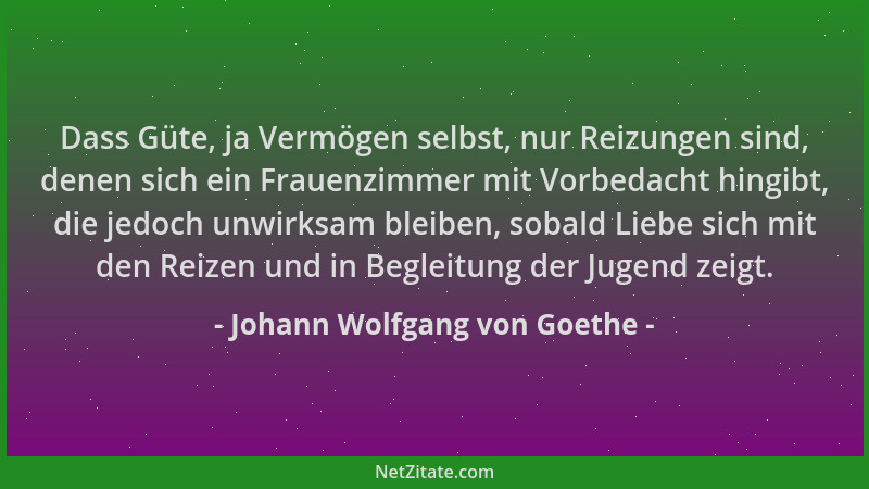 Johann Wolfgang von Goethe - Dass Güte, ja Vermögen selbst, nur Reizungen sind, denen sich ein Frauenzimmer mit Vorbedacht...