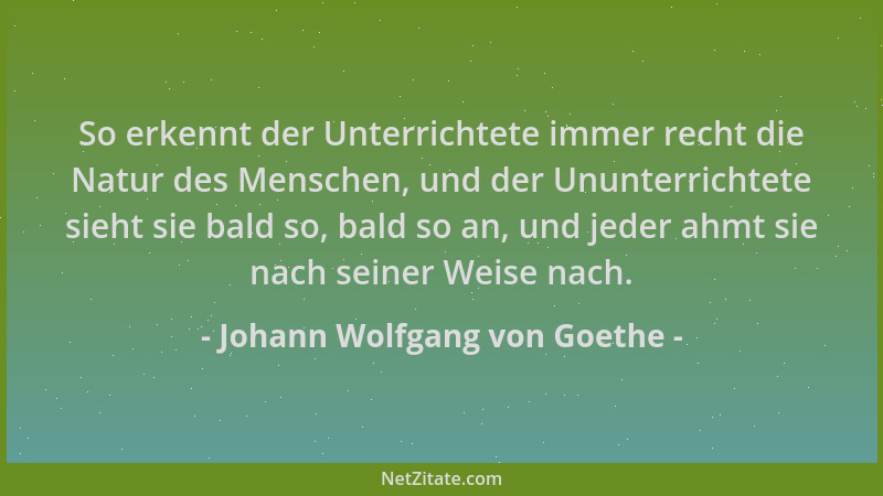 Johann Wolfgang von Goethe - So erkennt der Unterrichtete immer recht die Natur des Menschen, und der Ununterrichtete sieht...