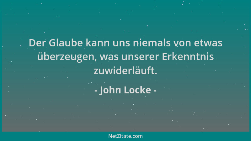John Locke - Der Glaube kann uns niemals von etwas überzeugen, was unserer Erkenntnis zuwiderläuft....