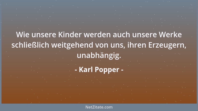 Karl Popper - Wie unsere Kinder werden auch unsere Werke schließlich weitgehend von uns, ihren Erzeugern, unabhängig....