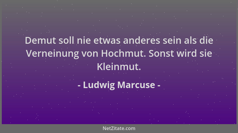 Ludwig Marcuse - Demut soll nie etwas anderes sein als die Verneinung von Hochmut. Sonst wird sie Kleinmut....
