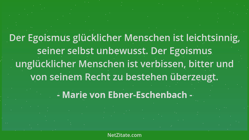 Marie von Ebner-Eschenbach - Der Egoismus glücklicher Menschen ist leichtsinnig, seiner selbst unbewusst. Der Egoismus ungl...