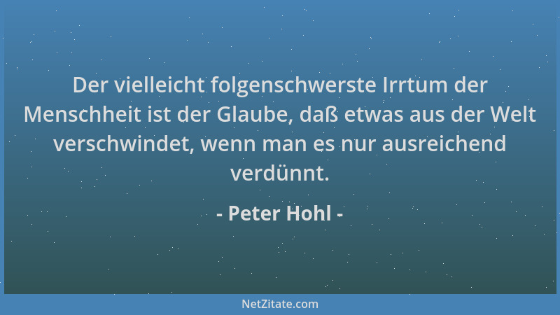 Peter Hohl - Der vielleicht folgenschwerste Irrtum der Menschheit ist der Glaube, daß etwas aus der Welt verschwindet, wenn...