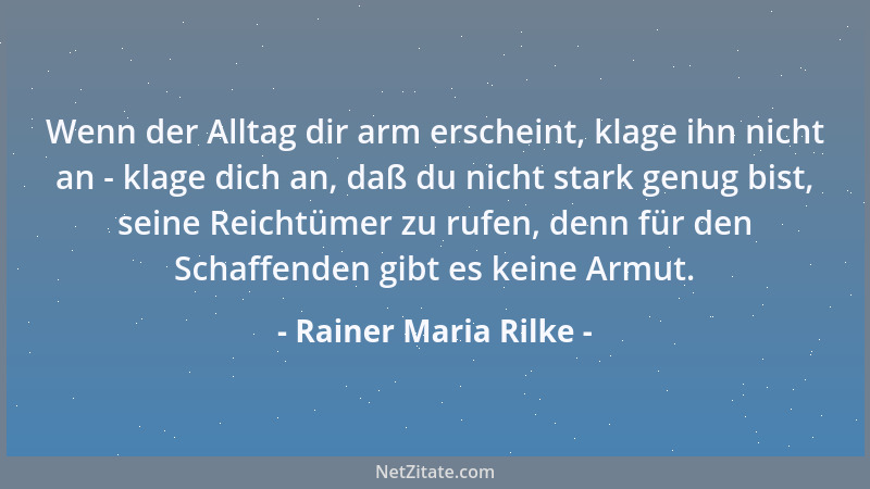 Rainer Maria Rilke - Wenn der Alltag dir arm erscheint, klage ihn nicht an - klage dich an, daß du nicht stark genug bist,...