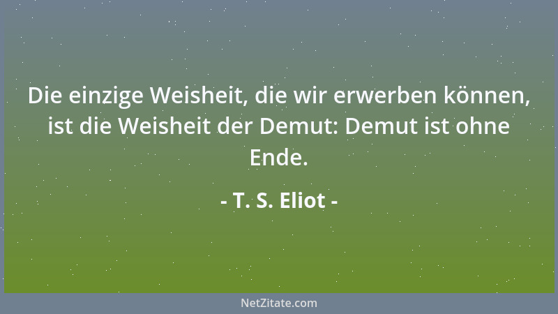 T. S. Eliot - Die einzige Weisheit, die wir erwerben können, ist die Weisheit der Demut: Demut ist ohne Ende....