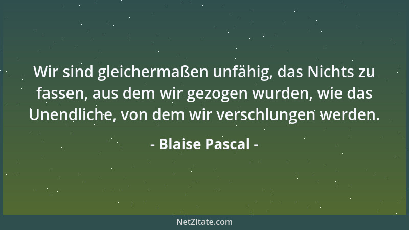 Blaise Pascal - Wir sind gleichermaßen unfähig, das Nichts zu fassen, aus dem wir gezogen wurden, wie das Unendliche, von d...