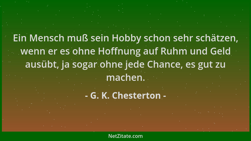 G. K. Chesterton - Ein Mensch muß sein Hobby schon sehr schätzen, wenn er es ohne Hoffnung auf Ruhm und Geld ausübt, ja sog...