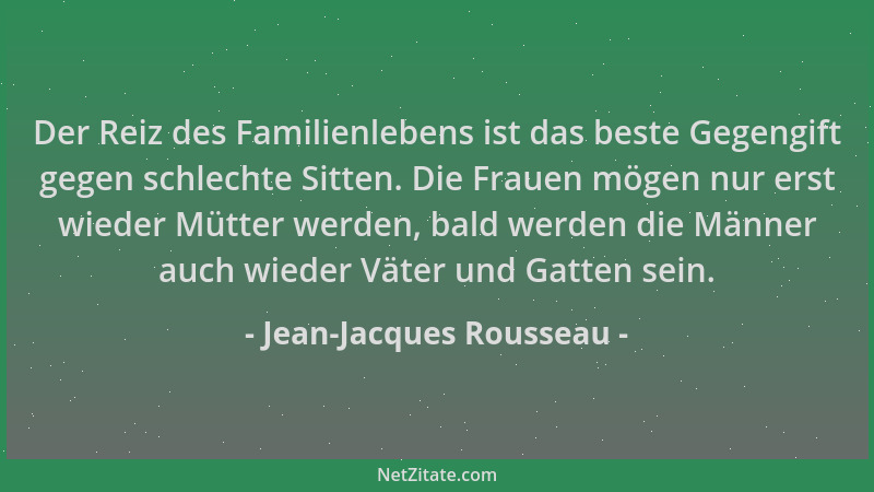 Jean-Jacques Rousseau - Der Reiz des Familienlebens ist das beste Gegengift gegen schlechte Sitten. Die Frauen mögen nur er...