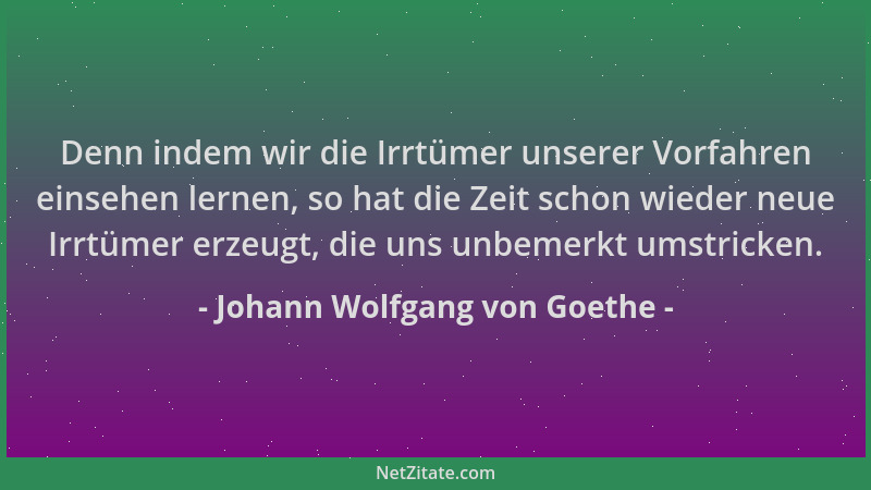 Johann Wolfgang von Goethe - Denn indem wir die Irrtümer unserer Vorfahren einsehen lernen, so hat die Zeit schon wieder ne...