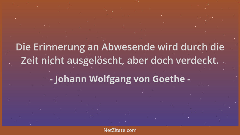 Johann Wolfgang von Goethe - Die Erinnerung an Abwesende wird durch die Zeit nicht ausgelöscht, aber doch verdeckt....