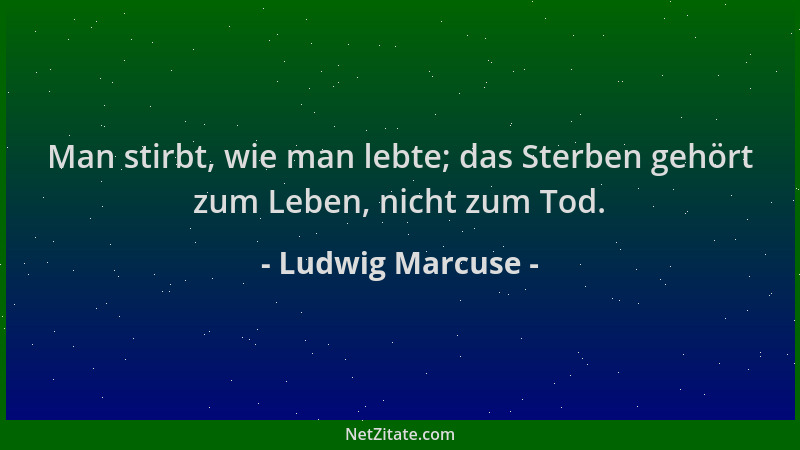Ludwig Marcuse - Man stirbt, wie man lebte; das Sterben gehört zum Leben, nicht zum Tod....