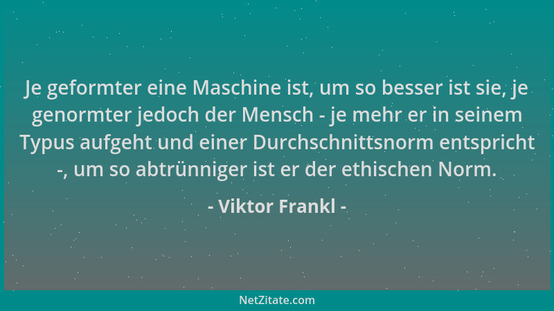 Viktor Frankl - Je geformter eine Maschine ist, um so besser ist sie, je genormter jedoch der Mensch - je mehr er in seinem...