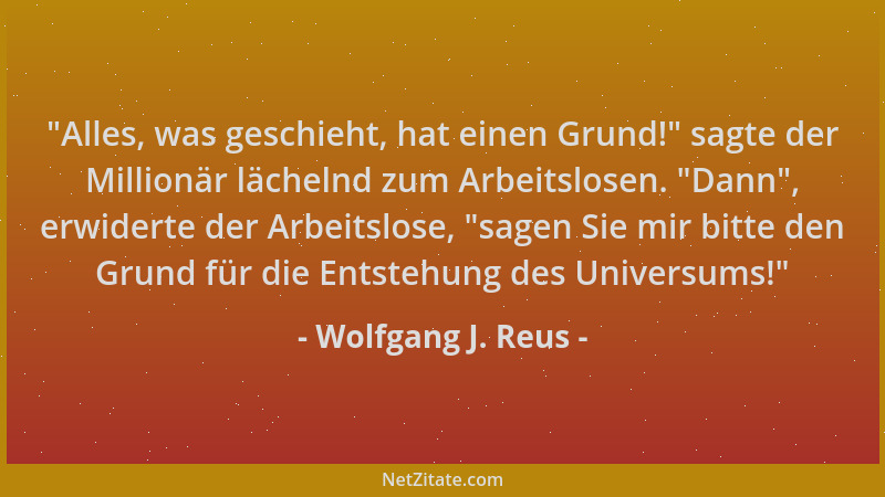 Wolfgang J. Reus -  "Alles, was geschieht, hat einen Grund! " sagte der Millionär lächelnd zum Arbeitslosen.  "Dann ", erwidert...