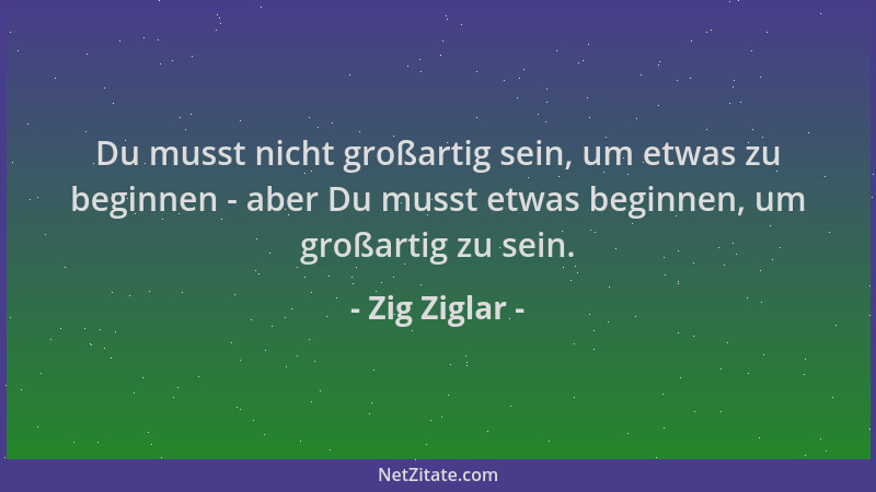 Zig Ziglar - Du musst nicht großartig sein, um etwas zu beginnen - aber Du musst etwas beginnen, um großartig zu sein....