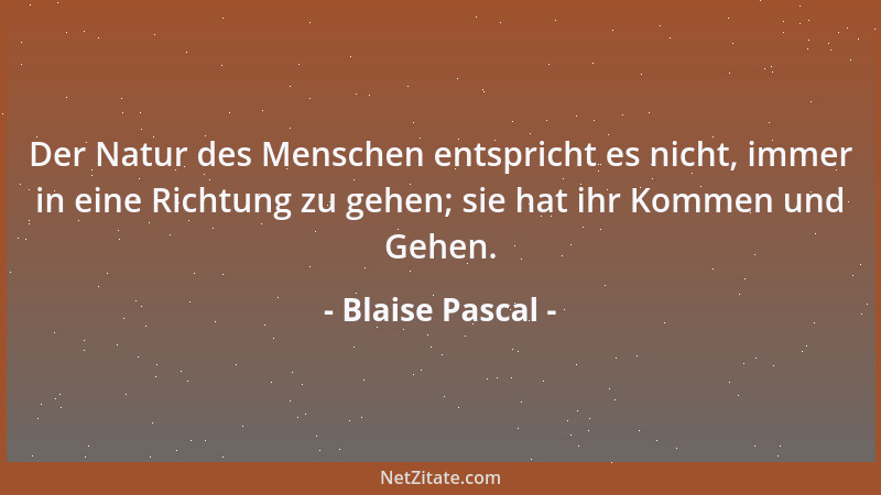 Blaise Pascal - Der Natur des Menschen entspricht es nicht, immer in eine Richtung zu gehen; sie hat ihr Kommen und Gehen....