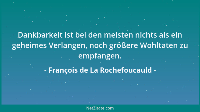 François de La Rochefoucauld - Dankbarkeit ist bei den meisten nichts als ein geheimes Verlangen, noch größere Wohltaten zu...