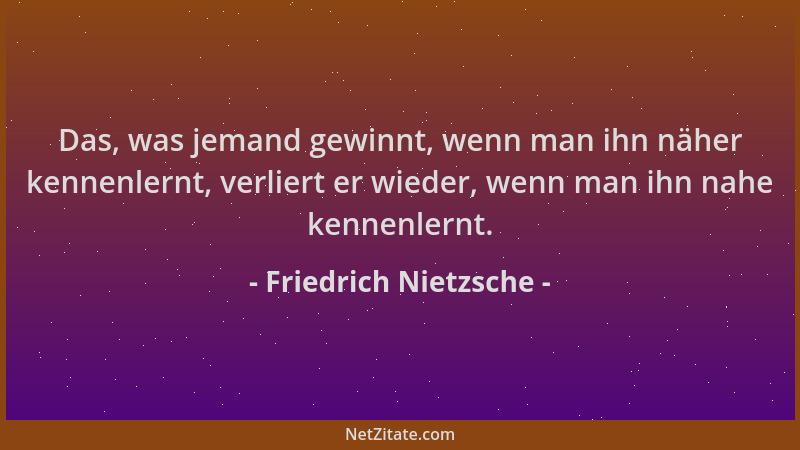 Friedrich Nietzsche - Das, was jemand gewinnt, wenn man ihn näher kennenlernt, verliert er wieder, wenn man ihn nahe kennen...