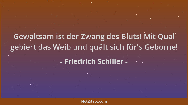 Friedrich Schiller - Gewaltsam ist der Zwang des Bluts! Mit Qual gebiert das Weib und quält sich für 's Geborne!...
