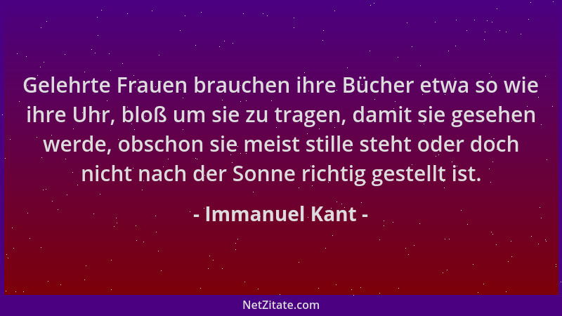 Immanuel Kant - Gelehrte Frauen brauchen ihre Bücher etwa so wie ihre Uhr, bloß um sie zu tragen, damit sie gesehen werde,...