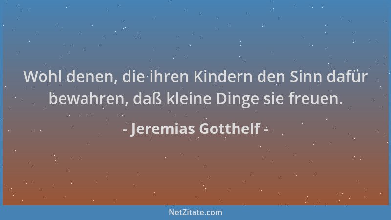 Jeremias Gotthelf - Wohl denen, die ihren Kindern den Sinn dafür bewahren, daß kleine Dinge sie freuen....