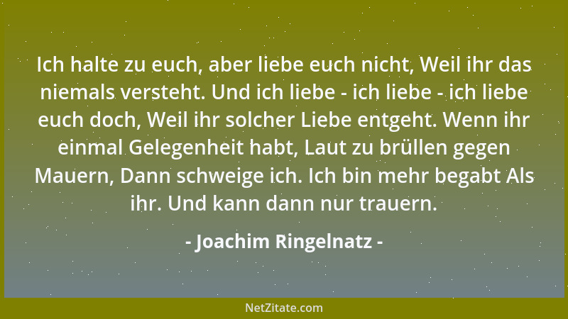 Joachim Ringelnatz - Ich halte zu euch, aber liebe euch nicht, Weil ihr das niemals versteht. Und ich liebe - ich liebe - i...
