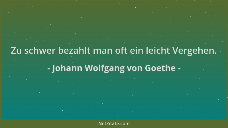 Johann Wolfgang von Goethe - Zu schwer bezahlt man oft ein leicht Vergehen....