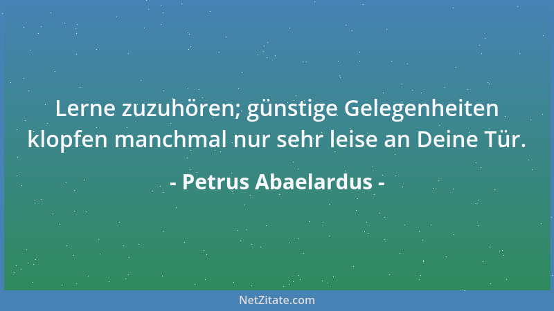 Petrus Abaelardus - Lerne zuzuhören; günstige Gelegenheiten klopfen manchmal nur sehr leise an Deine Tür....
