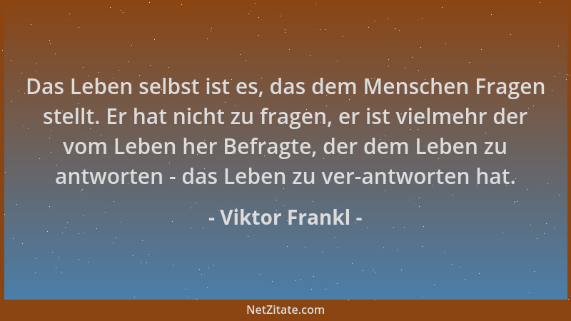 Viktor Frankl - Das Leben selbst ist es, das dem Menschen Fragen stellt. Er hat nicht zu fragen, er ist vielmehr der vom Le...