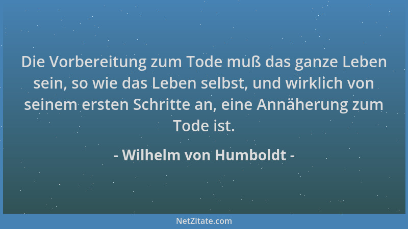 Wilhelm von Humboldt - Die Vorbereitung zum Tode muß das ganze Leben sein, so wie das Leben selbst, und wirklich von seinem...