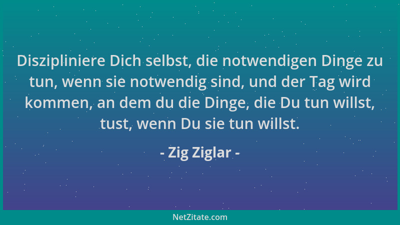 Zig Ziglar - Diszipliniere Dich selbst, die notwendigen Dinge zu tun, wenn sie notwendig sind, und der Tag wird kommen, an...