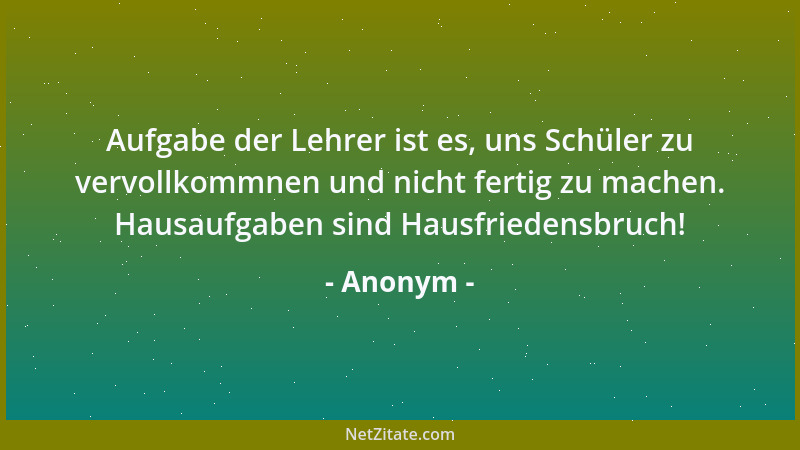 Anonym - Aufgabe der Lehrer ist es, uns Schüler zu vervollkommnen und nicht fertig zu machen. Hausaufgaben sind Hausfrieden...