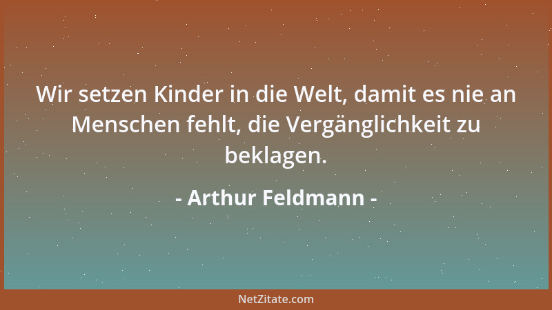 Arthur Feldmann - Wir setzen Kinder in die Welt, damit es nie an Menschen fehlt, die Vergänglichkeit zu beklagen....