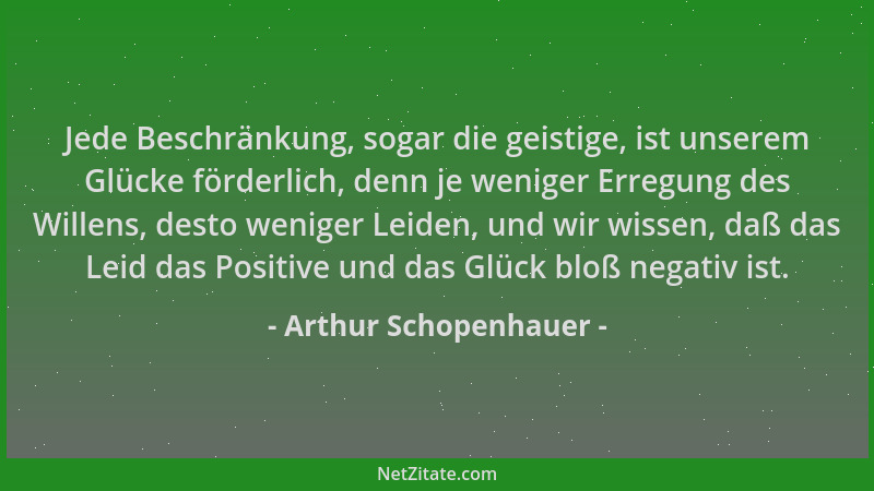 Arthur Schopenhauer - Jede Beschränkung, sogar die geistige, ist unserem Glücke förderlich, denn je weniger Erregung des Wi...