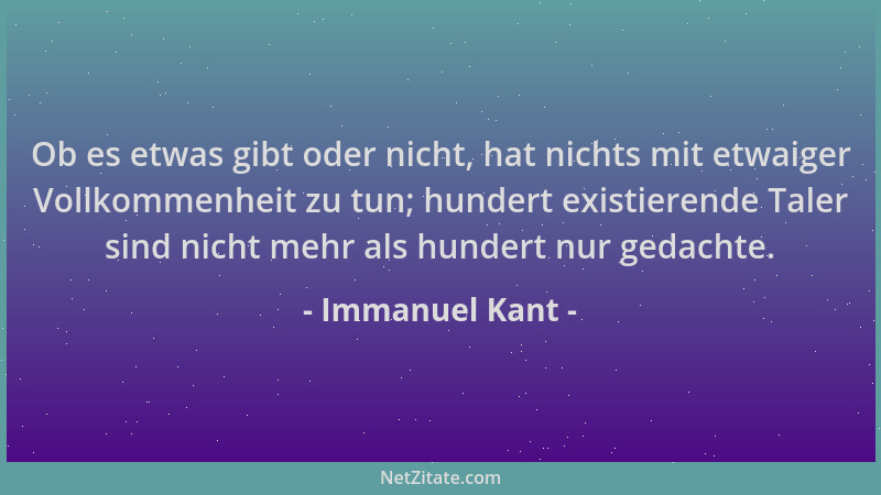 Immanuel Kant - Ob es etwas gibt oder nicht, hat nichts mit etwaiger Vollkommenheit zu tun; hundert existierende Taler sind...