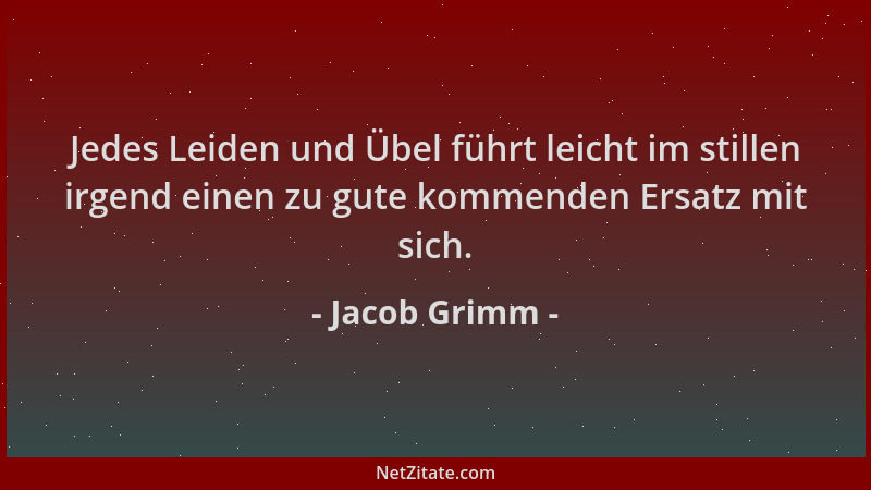 Jacob Grimm - Jedes Leiden und Übel führt leicht im stillen irgend einen zu gute kommenden Ersatz mit sich....