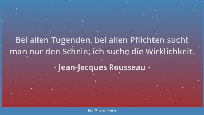 Jean-Jacques Rousseau - Bei allen Tugenden, bei allen Pflichten sucht man nur den Schein; ich suche die Wirklichkeit....